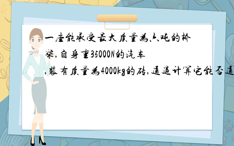 一座能承受最大质量为六吨的桥梁,自身重35000N的汽车,装有质量为4000kg的砖,通过计算它能否通过这座桥（g=10N/kg）要具体过程