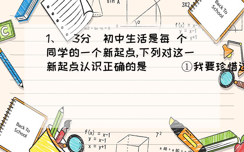 1、(3分)初中生活是每 个同学的一个新起点,下列对这一新起点认识正确的是（ ） ①我要珍惜这一新起点,体1、(3分)初中生活是每 个同学的一个新起点,下列对这一新起点认识正确的是（ ）①