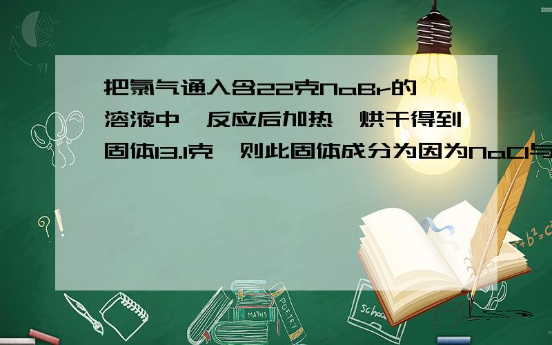 把氯气通入含22克NaBr的溶液中,反应后加热,烘干得到固体13.1克,则此固体成分为因为NaCl与NaBr分子量相差 103 - 58.5 = 44.5所以 反应的NaBr物质的量为 （22-13.1）/44.5 = 0.2mol为什么得出以上解答啊?