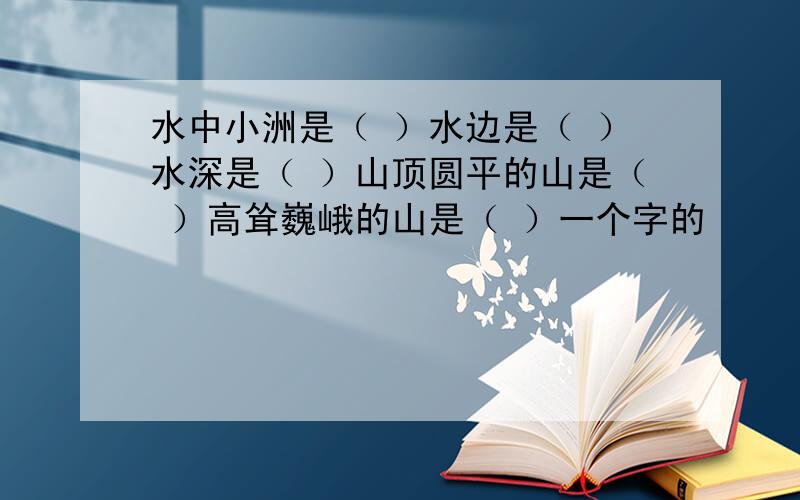 水中小洲是（ ）水边是（ ）水深是（ ）山顶圆平的山是（ ）高耸巍峨的山是（ ）一个字的