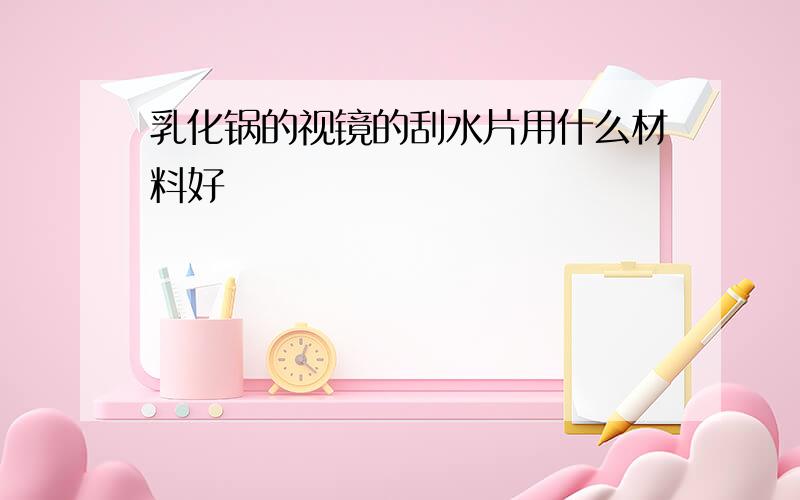 乳化锅的视镜的刮水片用什么材料好