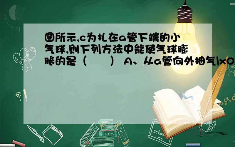 图所示,c为扎在a管下端的小气球,则下列方法中能使气球膨胀的是（　　） A、从a管向外抽气\x05B、从图所示,c为扎在a管下端的小气球,则下列方法中能使气球膨胀的是（　　） A、从a管向外抽