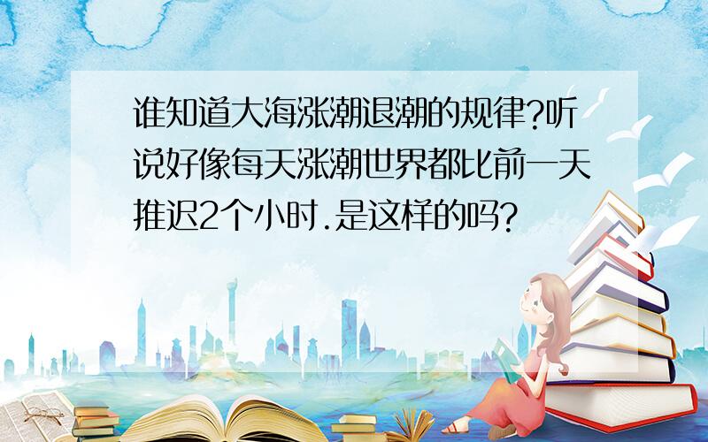 谁知道大海涨潮退潮的规律?听说好像每天涨潮世界都比前一天推迟2个小时.是这样的吗?