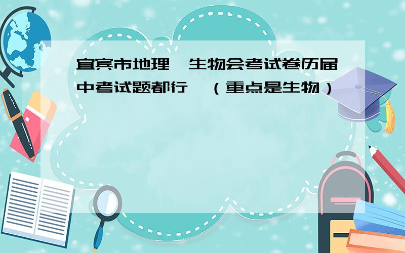 宜宾市地理、生物会考试卷历届中考试题都行,（重点是生物）