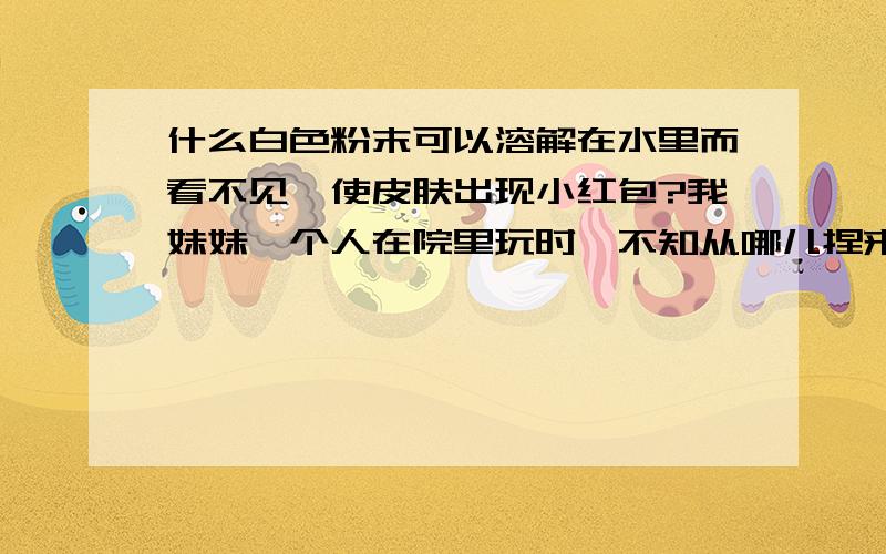 什么白色粉末可以溶解在水里而看不见,使皮肤出现小红包?我妹妹一个人在院里玩时,不知从哪儿捏来一把白色的粉末.没有味道,她说是一个人给她的,让她回去泡在水里玩.我妹妹把它装在喷雾