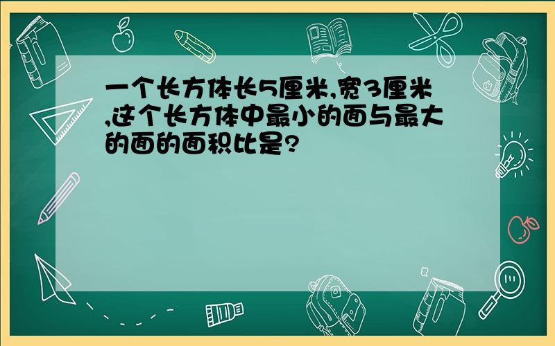 一个长方体长5厘米,宽3厘米,这个长方体中最小的面与最大的面的面积比是?