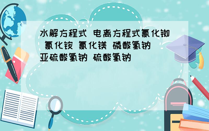 水解方程式 电离方程式氯化铷 氯化铵 氯化镁 磷酸氢钠 亚硫酸氢钠 硫酸氢钠