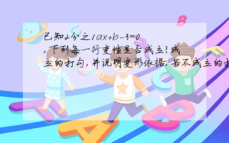 已知2分之1ax+b-3=0,下列每一行变性是否成立?成立的打勾,并说明变形依据；若不成立的打叉,请说明理由.（1）2分之1ax+b=3 （ ）依据：（2）2分之1ax=3-b （ ）依据：（3）ax=6-2b （ ）依据：（4）x