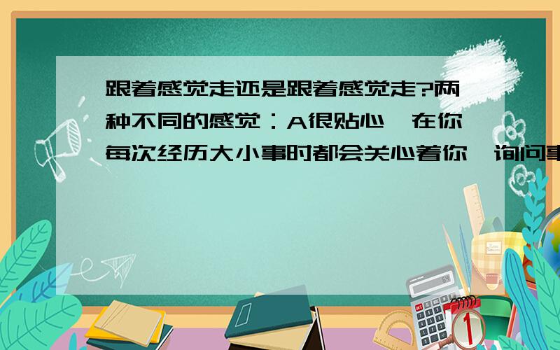 跟着感觉走还是跟着感觉走?两种不同的感觉：A很贴心,在你每次经历大小事时都会关心着你,询问事情的进展,询问你的心态,办完后会问你结果,成功后会祝贺,失败后会鼓励,于是,在他那儿,我