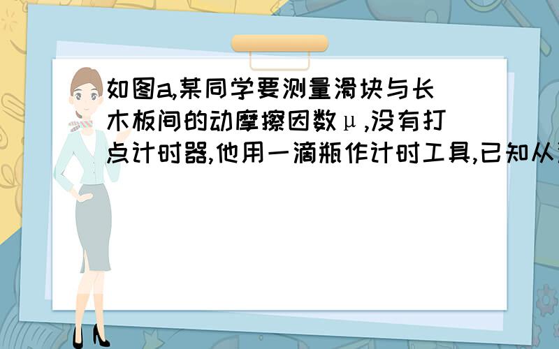 如图a,某同学要测量滑块与长木板间的动摩擦因数μ,没有打点计时器,他用一滴瓶作计时工具,已知从滴瓶的滴管中每隔一定时间会有一小液滴落下,将滴瓶放在滑块上,取一带有均匀刻度线的长