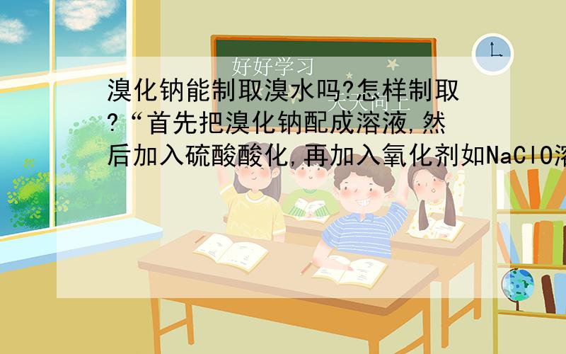 溴化钠能制取溴水吗?怎样制取?“首先把溴化钠配成溶液,然后加入硫酸酸化,再加入氧化剂如NaClO溶液 ,可以看到溶液变成橘红 ,再用CCl4萃取Br2 ,转移到别的容器 ,再加入水震荡 ,水层即为稀溴