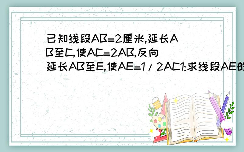 已知线段AB=2厘米,延长AB至C,使AC=2AB,反向延长AB至E,使AE=1/2AC1:求线段AE的长（要模块）2：线段AC是线段CE的几分之几?（要模块）3：线段CE是线段BC的几倍?（要模块）如果不能用模块，就用算式