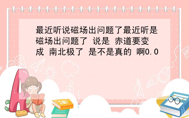 最近听说磁场出问题了最近听是磁场出问题了 说是 赤道要变成 南北极了 是不是真的 啊0.0