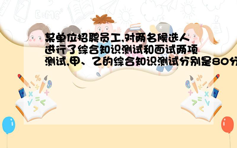 某单位招聘员工,对两名候选人进行了综合知识测试和面试两项测试,甲、乙的综合知识测试分别是80分,90分；面试成绩分别为90分,80分,如果用人单位将综合知识测试,面试得分按6:4的比例计算