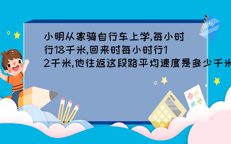 小明从家骑自行车上学,每小时行18千米,回来时每小时行12千米,他往返这段路平均速度是多少千米?