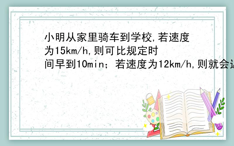 小明从家里骑车到学校,若速度为15km/h,则可比规定时间早到10min；若速度为12km/h,则就会迟到5min,求小明家到学校的路程以及规定时间与出发时间的差,设小明家到学校的路程为xkm,可得方程式?