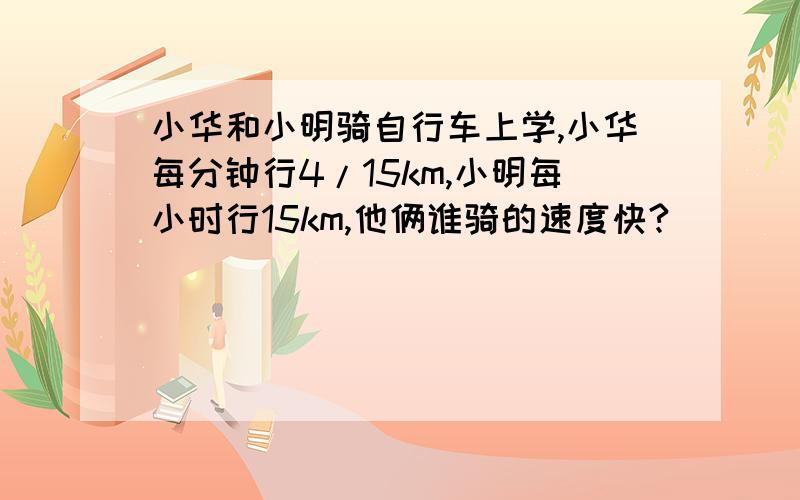 小华和小明骑自行车上学,小华每分钟行4/15km,小明每小时行15km,他俩谁骑的速度快?