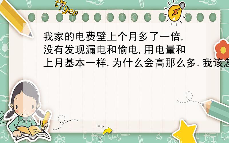 我家的电费壁上个月多了一倍,没有发现漏电和偷电,用电量和上月基本一样,为什么会高那么多,我该怎办?我怀疑是不是抄电表的问题