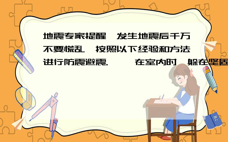 地震专家提醒,发生地震后千万不要慌乱,按照以下经验和方法进行防震避震. 一、在室内时,躲在坚固家具下