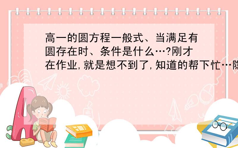 高一的圆方程一般式、当满足有圆存在时、条件是什么…?刚才在作业,就是想不到了,知道的帮下忙…隐约记得是D2+E2－4F＞0 是么?