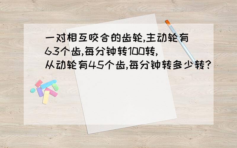 一对相互咬合的齿轮,主动轮有63个齿,每分钟转100转,从动轮有45个齿,每分钟转多少转?