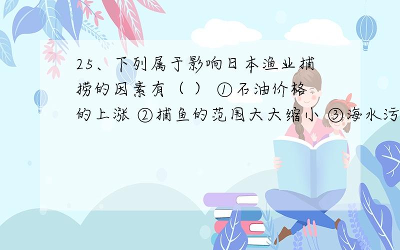 25、下列属于影响日本渔业捕捞的因素有（ ） ①石油价格的上涨 ②捕鱼的范围大大缩小 ③海水污染 ④人们25、下列属于影响日本渔业捕捞的因素有（ ）①石油价格的上涨 ②捕鱼的范围大