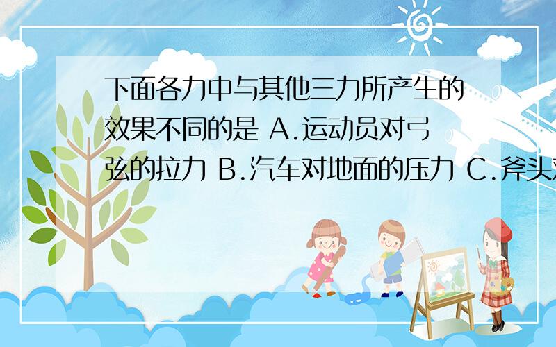 下面各力中与其他三力所产生的效果不同的是 A.运动员对弓弦的拉力 B.汽车对地面的压力 C.斧头对木材的力 D下面各力中与其他三力所产生的效果不同的是 A.运动员对弓弦的拉力 B.汽车对地