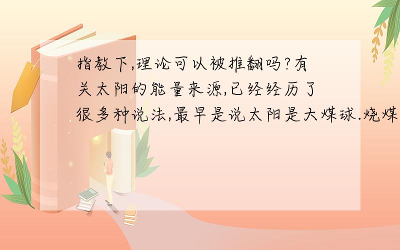 指教下,理论可以被推翻吗?有关太阳的能量来源,已经经历了很多种说法,最早是说太阳是大煤球.烧煤的.我知道,因为当时人类是用煤.后来又说太阳是引力收缩产生能量.是一个19世纪物理学家