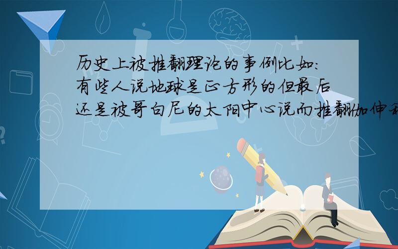 历史上被推翻理论的事例比如:有些人说地球是正方形的但最后还是被哥白尼的太阳中心说而推翻伽伸利略的试验，揭开了落体运动的秘密，推翻了亚里士多德的学说