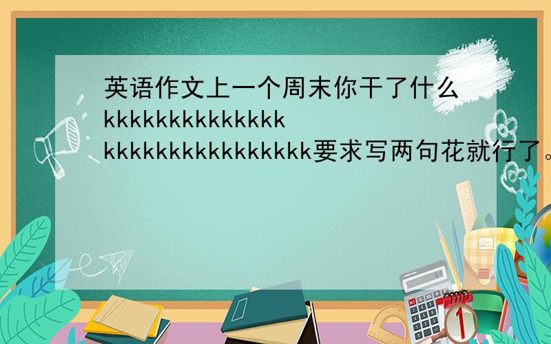 英语作文上一个周末你干了什么kkkkkkkkkkkkkkkkkkkkkkkkkkkkkk要求写两句花就行了。  比如：I visited grandparents.   接下来写什么？