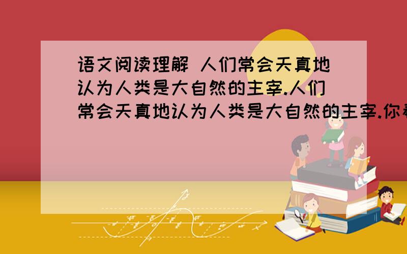 语文阅读理解 人们常会天真地认为人类是大自然的主宰.人们常会天真地认为人类是大自然的主宰.你看,有那么些人,带着全副装备,历尽千难万险,爬到千年积雪的顶峰,把手中的小旗往脚下一