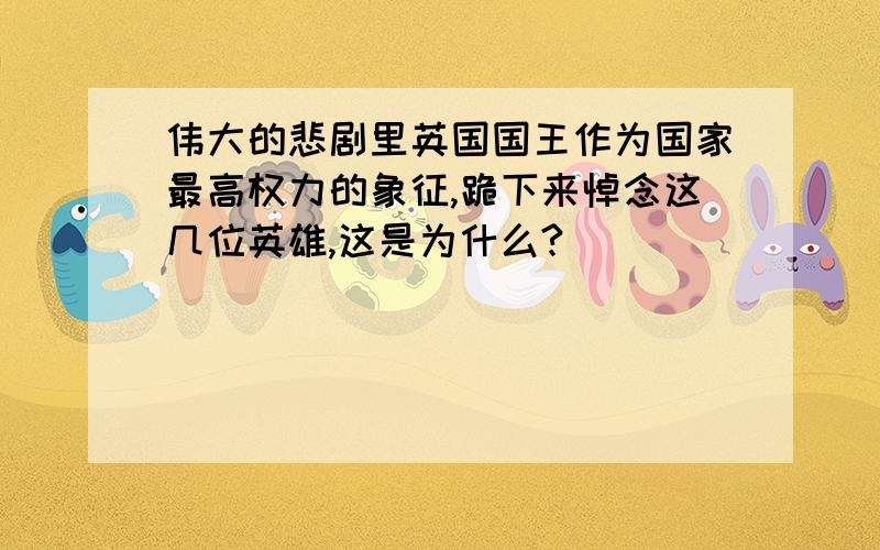 伟大的悲剧里英国国王作为国家最高权力的象征,跪下来悼念这几位英雄,这是为什么?