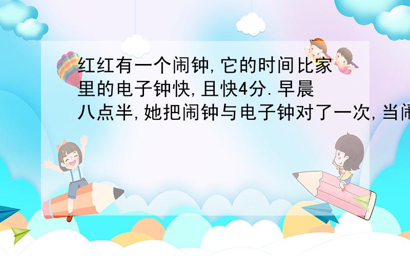 红红有一个闹钟,它的时间比家里的电子钟快,且快4分.早晨八点半,她把闹钟与电子钟对了一次,当闹钟走到下午两点时,请问电子钟比闹钟慢几分?