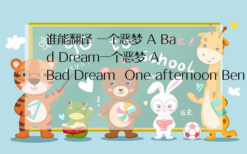 谁能翻译 一个恶梦 A Bad Dream一个恶梦 A Bad Dream  One afternoon Ben was playing in the back yard, A big black cat jumped over the fence and lay down among his mother’s plants.  Ben crept up to the cat. He caught it by the tail and drop