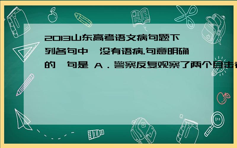 2013山东高考语文病句题下列各句中,没有语病.句意明确的一句是 A．警察反复观察了两个目击者提供的弹壳,并进行技术分析,确定它们和从案发现场得到的弹壳并不是出自同一支枪.B．跟随广