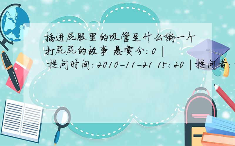 插进屁股里的吸管是什么编一个打屁屁的故事 悬赏分：0 | 提问时间：2010-11-21 15:20 | 提问者：刘阳1215        推荐答案 有一天,来了一个后妈,那个后妈,对我很坏,时不时就打我屁股.有一次,他把