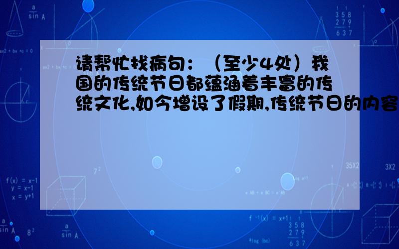 请帮忙找病句：（至少4处）我国的传统节日都蕴涵着丰富的传统文化,如今增设了假期,传统节日的内容可以更加形式多样、丰富多彩.在传统节日的活动中,让人们可以愉悦身心、陶冶情操.就