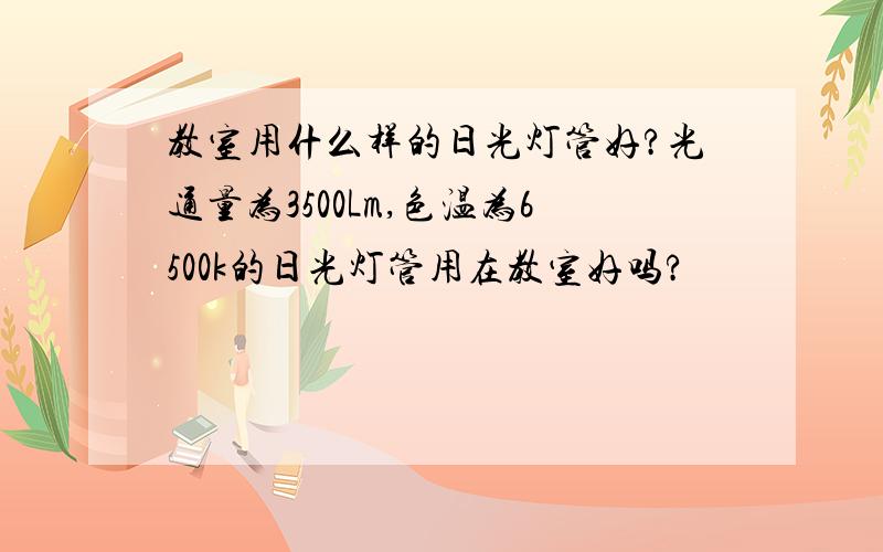 教室用什么样的日光灯管好?光通量为3500Lm,色温为6500k的日光灯管用在教室好吗?