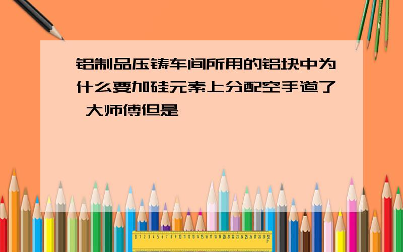 铝制品压铸车间所用的铝块中为什么要加硅元素上分配空手道了 大师傅但是