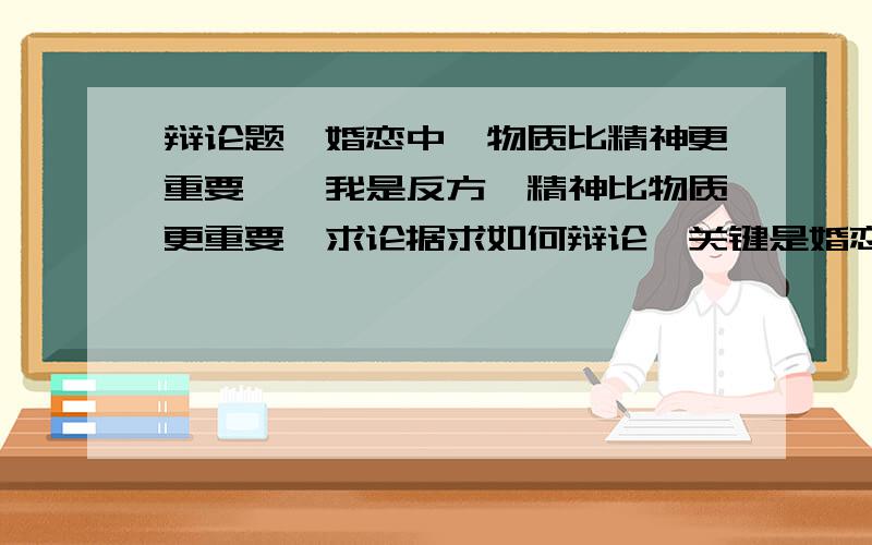 辩论题《婚恋中,物质比精神更重要》,我是反方,精神比物质更重要,求论据求如何辩论,关键是婚恋中,