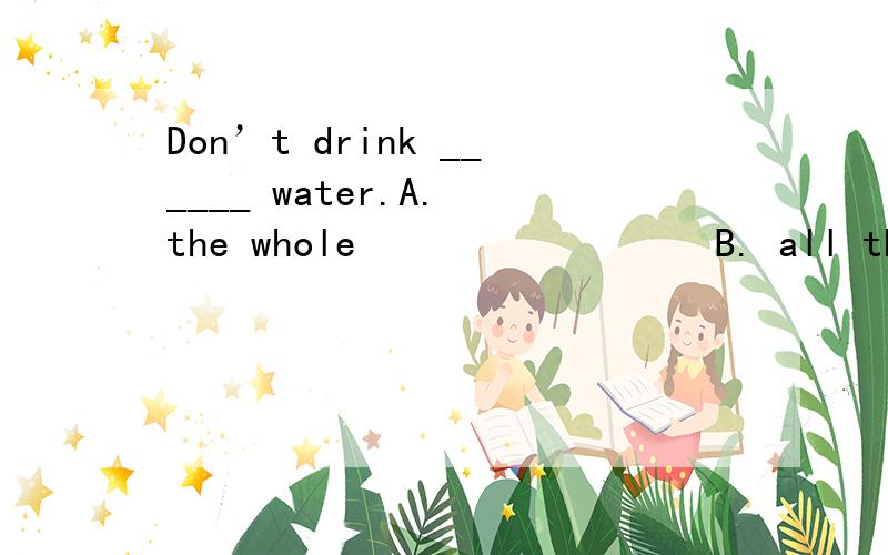 Don’t drink ______ water.A. the whole                 B. all the                        C. the all                     D. whole the答案是 B 为什么不是A