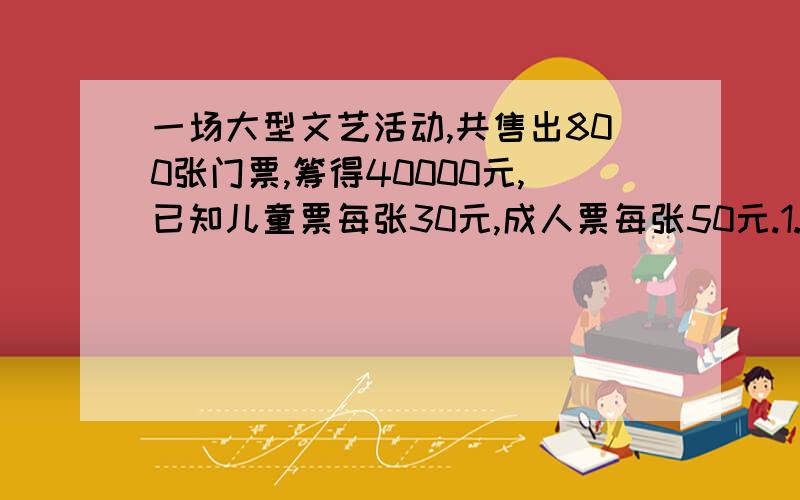 一场大型文艺活动,共售出800张门票,筹得40000元,已知儿童票每张30元,成人票每张50元.1.售出儿童票、成人票各多少张?2.同样售出800张门票,问能否收到票款50000元?