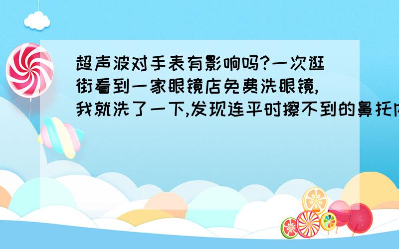 超声波对手表有影响吗?一次逛街看到一家眼镜店免费洗眼镜,我就洗了一下,发现连平时擦不到的鼻托内侧都洗的很干净.于是便想把手表放进去洗洗…但终究没敢.请问超声波会对表芯有影响