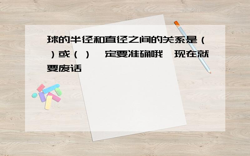 球的半径和直径之间的关系是（）或（）一定要准确哦,现在就要废话