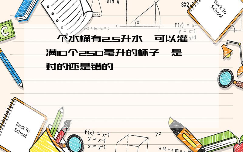 一个水桶有2.5升水,可以灌满10个250毫升的杯子,是对的还是错的