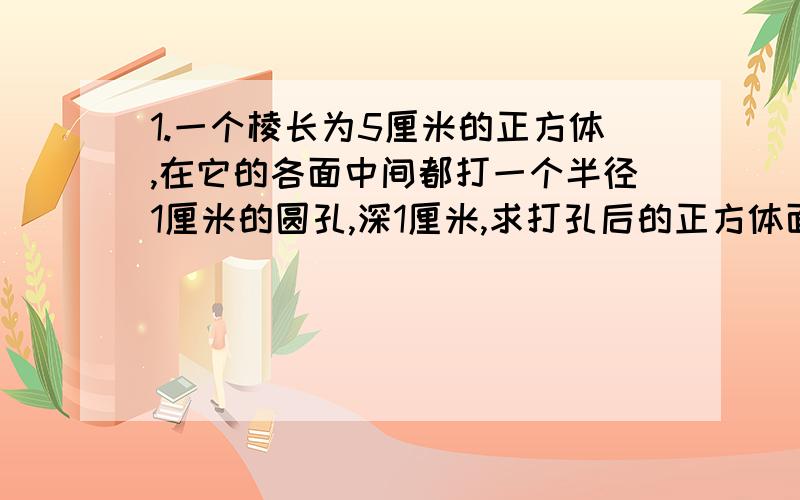 1.一个棱长为5厘米的正方体,在它的各面中间都打一个半径1厘米的圆孔,深1厘米,求打孔后的正方体面积和体.2.在一个圆柱体水桶里,放进一段底面半径是5cm的圆钢,如果圆钢全部浸在水中,桶里