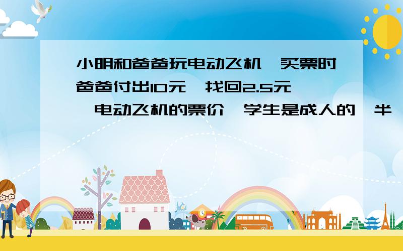 小明和爸爸玩电动飞机,买票时爸爸付出10元,找回2.5元,电动飞机的票价,学生是成人的一半,那么学生票和