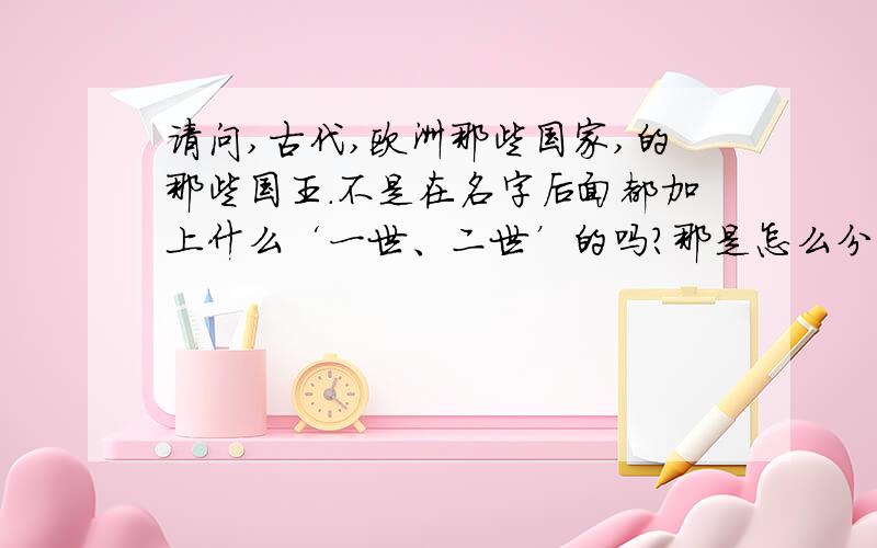 请问,古代,欧洲那些国家,的那些国王.不是在名字后面都加上什么‘一世、二世’的吗?那是怎么分的啊 ?有没有可能是父亲是XX一世，儿子却是00二世。就是，姓名不同的两士