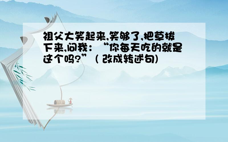 祖父大笑起来,笑够了,把草拔下来,问我：“你每天吃的就是这个吗?” ( 改成转述句)