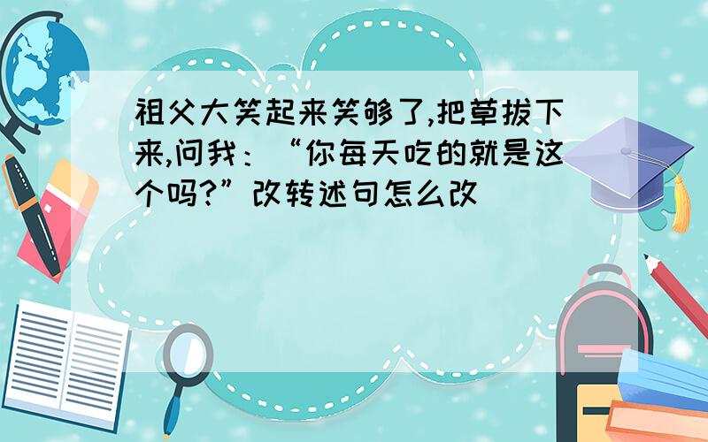 祖父大笑起来笑够了,把草拔下来,问我：“你每天吃的就是这个吗?”改转述句怎么改